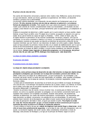 El primer año de vida del niño. 
Da cuenta del intercambio emocional y vivencial entre madre e hijo. Reflexiona acerca de la forma 
en que esta relación, desde sus inicios, garantiza la supervivencia del infante y el desarrollo 
somático y psíquico de su personalidad. 
La principal cuestión planteada, es el desarrollo de esta relación tan fundamental para el ser 
humaño. El niño, durante el primer año de vida se esfuerza en sobrevivir y en elaborar 
formas de adaptación al medio. Todo aquello de lo que carece de pequeño, lo proporciona la 
madre quien atiende de manera complementaria todas sus necesidades, y el resultado de este 
cuidado y esta relación es una diada, principal herramienta para la supervivencia y la adaptación al 
medio. 
Enfatiza la necesidad de determinar y definir aquello por lo cual la relación se hace posible: objeto 
libidinal, al que Freud se refirió como “El objeto de un instinto, es aquello en relación a lo cual o a 
través de lo cuál el instinto es capaz de lograr su finalidad...” (1915, citado en Spitz, pág. 24). 
El objeto libidinal no permanece en las mismas coordenadas de tiempo y espacio, sino que es 
cambiante, no es nunca constante ni idéntico a sí mismo. La característica principal que lo hace ser 
tan importante consiste en que puede ser descrito en términos de estructura y dirección de los 
impulsos instintivos que van hacia él. Las relaciones de objeto son entre sujeto y objeto. Neonato, 
quien se haya (durante los primeros meses de vida) en un estado de indiferenciación por lo que no 
existe en él el funcionamiento psíquico esperado en todo ser humaño. Esta idea desemboca en 
que el neonato es incapaz de definir al objeto y mucho menos establecer una relación de objeto 
con el mismo. Ambas cosas lograrán un desarrollo progresivo, en el transcurso del primer 
año de vida. Es por esto que SPITZ, distingue tres etapas para este desarrollo: 
La etapa sin objeto (etapa preobjetal o anobjetal) 
El precursor del objeto 
El establecimiento del objeto libidinal 
La etapa sin objeto (etapa preobjetal o anobjetal). 
Menciona, como primera etapa de desarrollo de esta vital relación, la etapa sin objeto (etapa 
preobjetal o añobjetal), que coincide con la etapa del narcisismo primario del infante. Se 
refiere a ella como una etapa de no diferenciación, ya que la percepción, las actividades y las 
funciones del recién nacido no están del todo organizadas en unidades, salvo aquellas actividades 
y zonas relacionadas con la tarea de nutrición, la circulación, la función respiratoria y otras 
funciones vitales. 
La base para el entendimiento de esta fase es el hecho de que el infante es incapaz de distinguir 
una cosa de otra, ni de distinguir los aspectos externos de su propio cuerpo y no vivencia el mundo 
que lo rodea como algo que se encuentra separado de él. Incluso el recién nacido en sí no se 
encuentra diferenciado ni organizado. 
Durante los primeros días de nacido, incluso el primer mes, no existe para el infante el mundo 
exterior, es como si su aparato perceptor se protegiera con una barrera sumamente fuerte que le 
impidiera todo contacto con la realidad circundante. Durante este periodo, las experiencias 
infantiles se determinan por medio del sistema interoceptivo o propioceptivo, las respuestas que 
logra demostrar se refieren únicamente a la satisfacción de sus necesidades. En este punto 
quisiera hacer mención de la discrepancia que refiere el autor acerca de las teorías que pretenden 
una idea de percepción del bebé in útero, al igual que durante el parto. Para Spitz no existe 
tal cosa del “trauma del parto” ya que al nacer el bebé no tiene conciencia por lo que el 
momento del nacer no tiene en el infante un contenido psíquico. 
El autor enfatiza el hecho de que un estado de displacer que puede llegar a observarse en el 
niño al nacer dura prácticamente segundos; si se le deja en paz, todo esto desaparece solo, sin 
ayuda. La excitación negativa del recién nacido, debe considerarse únicamente a modo de 
descarga, este proceso es fisiológico y se rige por el principio de Nirvana según el cual la 
 