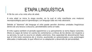 ETAPA LINGUÍSTICA
 De los seis a los siete años de edad.
A esta edad se inicia la etapa escolar, en la cual el niño manifiesta una madurez
neuropsicológica para el aprendizaje y un lenguaje cada vez más abstracto.
Debido al "dominio" del lenguaje el niño puede percibir distintas unidades lingüísticas
dentro de una lectura o discurso, percibiéndolo como un todo.
El niño supera también el período egocéntrico y su pensamiento se torna lógico-concreto.
Ahora es capaz de tomar en cuenta los comentarios y críticas de los demás con respecto a
su persona, lo cual no ocurría en edades anteriores. Esta capacidad de descentración hace
que el niño tome conciencia de sí mismo, asumiendo un autoconcepto y una autoimagen
adecuada o inadecuada, lo que influirá en su adaptación y desarrollo de personalidad.
 