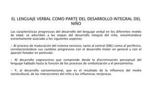 EL LENGUAJE VERBAL COMO PARTE DEL DESARROLLO INTEGRAL DEL
NIÑO
Las características progresivas del desarrollo del lenguaje verbal en los diferentes niveles
de edad, se adscriben a las etapas del desarrollo integral del niño, encontrándose
estrechamente asociado a los siguientes aspectos:
• Al proceso de maduración del sistema nervioso, tanto al central (SNC) como al periférico,
correlacionándose sus cambios progresivos con el desarrollo motor en general y con el
aparato fonador en particular.
• Al desarrollo cognoscitivo que comprende desde la discriminación perceptual del
lenguaje hablado hasta la función de los procesos de simbolización y el pensamiento.
• Y, al desarrollo socioemocional, que es el resultado de la influencia del medio
sociocultural, de las interacciones del niño y las influencias recíprocas.
 