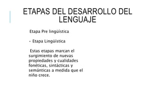 ETAPAS DEL DESARROLLO DEL
LENGUAJE
Etapa Pre lingüística
• Etapa Lingüística
Estas etapas marcan el
surgimiento de nuevas
propiedades y cualidades
fonéticas, sintácticas y
semánticas a medida que el
niño crece.
 
