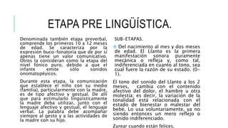 ETAPA PRE LINGÜÍSTICA.
Denominada también etapa preverbal,
comprende los primeros 10 a 12 meses
de edad. Se caracteriza por la
expresión buco-fonatoria que de por sí
apenas tiene un valor comunicativo.
Otros la consideran como la etapa del
nivel fónico puro, debido a que el
infante emite sólo sonidos
onomatopéyicos.
Durante esta etapa, la comunicación
que establece el niño con su medio
(familia), particularmente con la madre,
es de tipo afectivo y gestual. De allí
que para estimularlo lingüísticamente
la madre deba utilizar, junto con el
lenguaje afectivo y gestual, el lenguaje
verbal. La palabra debe acompañar
siempre al gesto y a las actividades de
la madre con su hijo.
SUB-ETAPAS.
 Del nacimiento al mes y dos meses
de edad. El Llanto es la primera
manifestación sonora puramente
mecánica o refleja y, como tal,
indiferenciada en cuanto al tono, sea
cual fuere la razón de su estado. (0-
1).
El tono del sonido del Llanto a los 2
meses, cambia con el contenido
afectivo del dolor, el hambre u otra
molestia; es decir, la variación de la
tonalidad está relacionada con el
estado de bienestar o malestar del
bebé. Lo usa voluntariamente, ya no
siendo entonces un mero reflejo o
sonido indiferenciado.
Zurear cuando están felices.
 