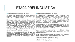 ETAPA PRELINGUÍSTICA.
 De tres a cuatro .meses de edad.
Al inicio del tercer mes el bebé produce
vagidos, sonidos guturales y vocálicos que
duran de 15 a 20 segundos.
Distingue entre los sonidos: /pa/, /ma/,
/ba/, /ga/. Sus vocalizaciones muestran
alegría; sus manifestaciones de placer las
expresa con consonantes guturales "ga.ga",
"gu.gu", "ja.ja", y su displacer con
consonantes nasalizadas como "nga", "nga."
A los 3 meses aparece el balbuceo o
lalación, que consiste en la emisión de
sonidos mediante redoblamiento de sílabas
como "ma...ma", "ta...ta" y otras.
El niño va tomando conciencia de que sus
fonaciones, gorgogeos, manoteos y ruidos
guturales diversos producen efectos en su
rededor y aprende a comunicar algo a
alguien.
De cinco a seis meses de edad.
El balbuceo (repetición de cadenas de
consonantes-vocales, como “ma-ma-ma-ma”) o
primer intento de comunicación aparece
alrededor de los tres meses de edad, se extiende
hasta el octavo o noveno mes, progresando en el
quinto y sexto mes hacia aquello que se
denomina "imitación de sonidos".
Esto comienza en forma de autoimitaciones de los
sonidos que el mismo niño produce (reacción
circular). Más tarde empieza a repetir sonidos que
el adulto u otro niño produce.
Las primeras emisiones vocálicas son
realizaciones fonéticas que aparecen en el
siguiente orden:
• /a/ y variantes próximas al fonema /e/, aunque
antes suelen emitir sonidos similares a /oe/
• Posteriormente aparece la /o/ y
• Finalmente la /i/, /u/.
 