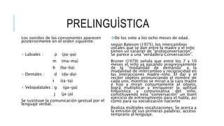 PRELINGUÌSTICA
Los sonidos de las consonantes aparecen
posteriormente en el orden siguiente:
• Labiales : p (pa-pa)
m (ma-ma)
b (ba-ba)
• Dentales : d (da-da)
t (ta-ta)
• Velopalatales : g (ga-ga)
j (ja-ja)
Se sustituye la comunicación gestual por el
lenguaje verbal.
De los siete a los ocho meses de edad.
según Bateson (1975), los intercambios
vocales que se dan entre la madre y el niño
tienen un carácter de "protoconversación".
Se parece a una “verdadera Conversación”.
Bruner (1979) señala que entre los 7 y 10
meses el niño va pasando progresivamente
de la "modalidad de demanda" a la
modalidad de intercambio y reciprocidad en
las interacciones madre-niño. El dar y el
recibir objetos pronunciando el nombre de
cada uno, mientras se miran a la cara madre
e hijo y miran conjuntamente el objeto,
logra multiplicar y enriquecer la aptitud
lingüística y comunicativa del niño,
constituyendo esta "conversación" un buen
ejercicio de entrenamiento para el habla, así
como para su socialización naciente
Realiza múltiples vocalizaciones; Se acerca a
la emisión de sus primeras palabras; acceso
temprano al lenguaje.
 