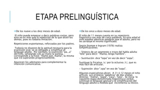 ETAPA PRELINGUÍSTICA
De los nueve a los diez meses de edad.
El niño puede empezar a decir palabras cortas, pero
esto no es más que la repetición de lo que dicen los
demás, pues es todavía imitación.
Repeticiones espontaneas, reforzadas por los padres.
Todavía no dispone de la aptitud necesaria para la
expresión oral, se ve obligado a simplificar el
lenguaje adulto. Por ejemplo, la expresión "pa...a"
del niño, señalando con su mano la panera,
corresponde a la frase: "Dame pan, mamá", la misma
que irá superando progresivamente.
Aparecen los ademanes para complementar la
intención comunicativa.
De los once a doce meses de edad.
El niño de 11 meses cuenta en su repertorio
lingüístico con más de cinco palabras. En esta edad el
niño emplea idénticas palabras que el adulto, pero no
les atribuye el mismo significado.
Según Stampe e Ingram (1976) realiza
Simplificaciones:
• Síntesis de un segmento o trozo del habla adulta:
“tete" para decir: "mamá, tengo hambre".
• Sustitución: dice "topa" en vez de decir "sopa".
Sustituye la fricativa /s/ por la oclusiva /t/, que es
más fácil de articular.
• Supresión: dice ".opa" en vez de "sopa".
Algunos especialistas dicen: A 11 ó 12 meses el niño
articula sus primeras "palabras" de dos sílabas
directas: "mamá", "papá", "caca", "tata", Se inicia la
siguiente etapa denominada lingüística o verbal,
sustituye el lenguaje gestual y la simplificación del
lenguaje adulto a medida que incrementa su léxico.
 