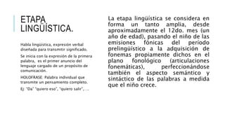 ETAPA
LINGÜÍSTICA.
La etapa lingüística se considera en
forma un tanto amplia, desde
aproximadamente el 12do. mes (un
año de edad), pasando el niño de las
emisiones fónicas del período
prelingüístico a la adquisición de
fonemas propiamente dichos en el
plano fonológico (articulaciones
fonemáticas), perfeccionándose
también el aspecto semántico y
sintáctico de las palabras a medida
que el niño crece.
Habla lingüística, expresión verbal
diseñada para transmitir significado.
Se inicia con la expresión de la primera
palabra, es el primer anuncio del
lenguaje cargado de un propósito de
comunicación.
HOLOFRASE: Palabra individual que
transmite un pensamiento completo.
Ej: “Da” “quiero eso”, “quiero salir”,….
 