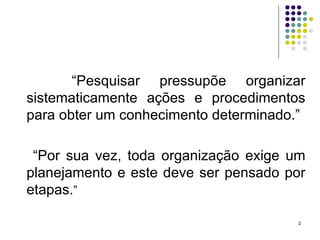 “ Pesquisar pressupõe organizar sistematicamente ações e procedimentos para obter um conhecimento determinado.” “ Por sua vez, toda organização exige um planejamento e este deve ser pensado por etapas. ” 