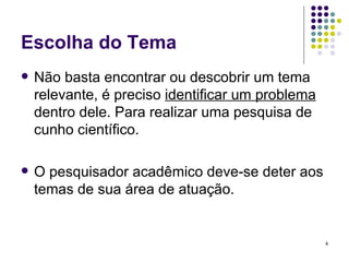 Escolha do Tema Não basta encontrar ou descobrir um tema relevante, é preciso  identificar um problema  dentro dele. Para realizar uma pesquisa de cunho científico. O pesquisador acadêmico deve-se deter aos temas de sua área de atuação. 
