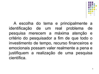 A escolha do tema e principalmente a identificação de um real problema de pesquisa merecem a máxima atenção e critério do pesquisador a fim de que todo o investimento de tempo, recurso financeiros e emocionais possam valer realmente a pena e justifiquem a realização de uma pesquisa científica. 
