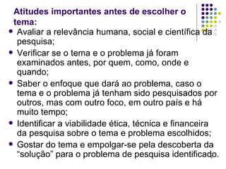 Atitudes importantes antes de escolher o tema: Avaliar a relevância humana, social e científica da pesquisa; Verificar se o tema e o problema já foram examinados antes, por quem, como, onde e quando; Saber o enfoque que dará ao problema, caso o tema e o problema já tenham sido pesquisados por outros, mas com outro foco, em outro país e há muito tempo; Identificar a viabilidade ética, técnica e financeira da pesquisa sobre o tema e problema escolhidos; Gostar do tema e empolgar-se pela descoberta da “solução” para o problema de pesquisa identificado. 