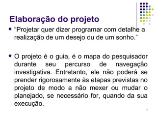 Elaboração do projeto “Projetar quer dizer programar com detalhe a realização de um desejo ou de um sonho.” O projeto é o guia, é o mapa do pesquisador durante seu percurso de navegação investigativa. Entretanto, ele não poderá se prender rigorosamente às etapas previstas no projeto de modo a não mexer ou mudar o planejado, se necessário for, quando da sua execução. 
