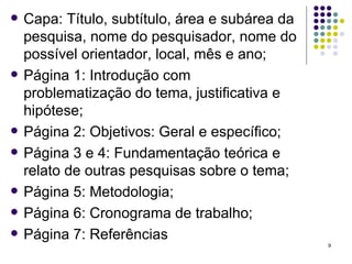 Capa: Título, subtítulo, área e subárea da pesquisa, nome do pesquisador, nome do possível orientador, local, mês e ano; Página 1: Introdução com problematização do tema, justificativa e hipótese; Página 2: Objetivos: Geral e específico; Página 3 e 4: Fundamentação teórica e relato de outras pesquisas sobre o tema; Página 5: Metodologia; Página 6: Cronograma de trabalho; Página 7: Referências 