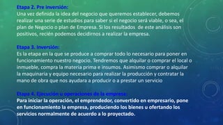 Etapa 2. Pre inversión:
Una vez definida la idea del negocio que queremos establecer, debemos
realizar una serie de estudios para saber si el negocio será viable, o sea, el
plan de Negocio o plan de Empresa. Si los resultados de este análisis son
positivos, recién podemos decidirnos a realizar la empresa.
Etapa 3. Inversión:
Es la etapa en la que se produce a comprar todo lo necesario para poner en
funcionamiento nuestro negocio. Tendremos que alquilar o comprar el local o
inmueble, compra la materia prima e insumos. Asimismo comprar o alquilar
la maquinaria y equipo necesario para realizar la producción y contratar la
mano de obra que nos ayudara a producir o a prestar un servicio
Etapa 4. Ejecución u operaciones de la empresa:
Para iniciar la operación, el emprendedor, convertido en empresario, pone
en funcionamiento la empresa, produciendo los bienes u ofertando los
servicios normalmente de acuerdo a lo proyectado.
 