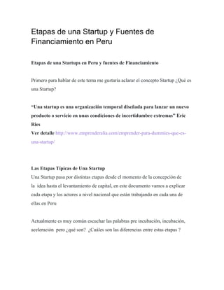 Etapas de una Startup y Fuentes de
Financiamiento en Peru
Etapas de una Startups en Peru y fuentes de Financiamiento
Primero para hablar de este tema me gustaría aclarar el concepto Startup ¿Qué es
una Startup?
“Una startup es una organización temporal diseñada para lanzar un nuevo
producto o servicio en unas condiciones de incertidumbre extremas” Eric
Ries
Ver detalle http://www.emprenderalia.com/emprender-para-dummies-que-es-
una-startup/
Las Etapas Típicas de Una Startup
Una Startup pasa por distintas etapas desde el momento de la concepción de
la idea hasta el levantamiento de capital, en este documento vamos a explicar
cada etapa y los actores a nivel nacional que están trabajando en cada una de
ellas en Peru
Actualmente es muy común escuchar las palabras pre incubación, incubación,
aceleración pero ¿qué son? ¿Cuáles son las diferencias entre estas etapas ?
 