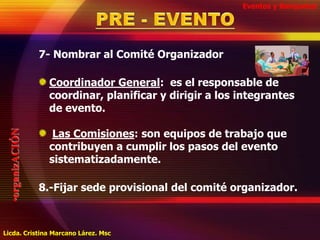 Eventos y BanquetesPRE - EVENTO7- Nombrar al Comité Organizador Coordinador General:  es el responsable de coordinar, planificar y dirigir a los integrantes de evento.Las Comisiones: son equipos de trabajo que contribuyen a cumplir los pasos del evento sistematizadamente.      8.-Fijar sede provisional del comité organizador.organizACIÓNLicda. Cristina Marcano Lárez. Msc