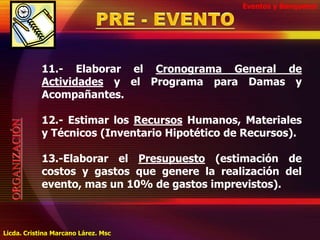 Eventos y BanquetesPRE - EVENTO11.- Elaborar el Cronograma General de Actividades y el Programa para Damas y Acompañantes.12.- Estimar los Recursos Humanos, Materiales y Técnicos (Inventario Hipotético de Recursos).13.-Elaborar el Presupuesto (estimación de costos y gastos que genere la realización del evento, mas un 10% de gastos imprevistos).ORGANIZACIÓNLicda. Cristina Marcano Lárez. Msc