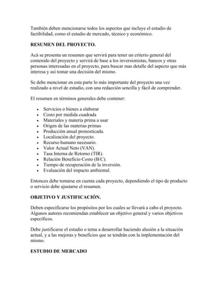 También deben mencionarse todos los aspectos que incluye el estudio de
factibilidad, como el estudio de mercado, técnico y económico.
RESUMEN DEL PROYECTO.
Acá se presenta un resumen que servirá para tener un criterio general del
contenido del proyecto y servirá de base a los inversionistas, bancos y otras
personas interesadas en el proyecto, para buscar mas detalle del aspecto que más
interesa y así tomar una decisión del mismo.
Se debe mencionar en esta parte lo más importante del proyecto una vez
realizado a nivel de estudio, con una redacción sencilla y fácil de comprender.
El resumen en términos generales debe contener:
Servicios o bienes a elaborar
Costo por medida cuadrada
Materiales y materia prima a usar
Origen de las materias primas
Producción anual pronosticada.
Localización del proyecto.
Recurso humano necesario.
Valor Actual Neto (VAN).
Tasa Interna de Retorno (TIR).
Relación Beneficio Costo (B/C).
Tiempo de recuperación de la inversión.
Evaluación del impacto ambiental.
Entonces debe tomarse en cuenta cada proyecto, dependiendo el tipo de producto
o servicio debe ajustarse el resumen.
OBJETIVO Y JUSTIFICACIÓN.
Deben especificarse los propósitos por los cuales se llevará a cabo el proyecto.
Algunos autores recomiendan establecer un objetivo general y varios objetivos
específicos.
Debe justificarse el estudio o tema a desarrollar haciendo alusión a la situación
actual, y a las mejoras y beneficios que se tendrán con la implementación del
mismo.
ESTUDIO DE MERCADO
 
