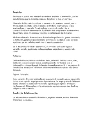 Propósito.
Establecer si ocurre o no un déficit a satisfacer mediante la producción, con las
características que la demanda exige que deba tener el bien y/o servicio.
El estudio de Mercado depende de la naturaleza del producto, es decir, que la
profundidad del estudio varia de acuerdo al producto o servicio que se este
analizando en el mercado. Por ejemplo un proyecto de producción y
comercialización de apartamentos, es diferente a un programa de mantenimiento
de carreteras en un programa de beneficio social por parte del Gobierno.
Mediante el estudio de mercados se determina las preferencias, gustos, tamaño de
la población, generando posteriormente aspectos que inciden en todas las fases
siguientes, ya sea en la ingeniería o en el aspecto económico.
En el desarrollo del estudio de mercado, es necesario considerar algunas
variables sociales que inciden en la demanda de un producto o servicio tales
como:
Población
Definir el universo, tasa de crecimiento anual, estructura en base a: edad, sexo,
población económicamente activa, tamaño promedio por familia, toda la
información a obtener depende de la naturaleza del proyecto. Si el proyecto es de
introducción de artículos femeninos entre determinada edad tendría otro tipo de
demanda.
Ingreso Per cápita.
Estas variables deben ser analizadas en un estudio de mercado, ya que su omisión
podría echar a perder un proyecto en algunos casos. En un programa de Gobierno
podría estimarse la población beneficiaria aquella cuyos ingresos promedios
oscilan por mil dólares al mes o la población de una determinada área donde va
dirigido el bien o servicio.
Recolección de Información.
La información de un estudio de mercado, se puede obtener, a través de fuentes
primarias y secundarias.
 