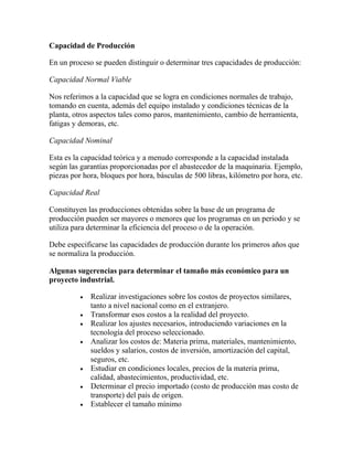 Capacidad de Producción
En un proceso se pueden distinguir o determinar tres capacidades de producción:
Capacidad Normal Viable
Nos referimos a la capacidad que se logra en condiciones normales de trabajo,
tomando en cuenta, además del equipo instalado y condiciones técnicas de la
planta, otros aspectos tales como paros, mantenimiento, cambio de herramienta,
fatigas y demoras, etc.
Capacidad Nominal
Esta es la capacidad teórica y a menudo corresponde a la capacidad instalada
según las garantías proporcionadas por el abastecedor de la maquinaria. Ejemplo,
piezas por hora, bloques por hora, básculas de 500 libras, kilómetro por hora, etc.
Capacidad Real
Constituyen las producciones obtenidas sobre la base de un programa de
producción pueden ser mayores o menores que los programas en un periodo y se
utiliza para determinar la eficiencia del proceso o de la operación.
Debe especificarse las capacidades de producción durante los primeros años que
se normaliza la producción.
Algunas sugerencias para determinar el tamaño más económico para un
proyecto industrial.
Realizar investigaciones sobre los costos de proyectos similares,
tanto a nivel nacional como en el extranjero.
Transformar esos costos a la realidad del proyecto.
Realizar los ajustes necesarios, introduciendo variaciones en la
tecnología del proceso seleccionado.
Analizar los costos de: Materia prima, materiales, mantenimiento,
sueldos y salarios, costos de inversión, amortización del capital,
seguros, etc.
Estudiar en condiciones locales, precios de la materia prima,
calidad, abastecimientos, productividad, etc.
Determinar el precio importado (costo de producción mas costo de
transporte) del país de origen.
Establecer el tamaño mínimo
 