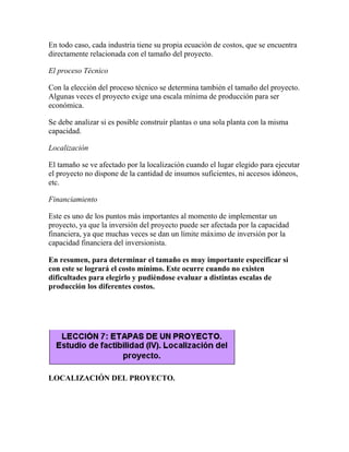 En todo caso, cada industria tiene su propia ecuación de costos, que se encuentra
directamente relacionada con el tamaño del proyecto.
El proceso Técnico
Con la elección del proceso técnico se determina también el tamaño del proyecto.
Algunas veces el proyecto exige una escala mínima de producción para ser
económica.
Se debe analizar si es posible construir plantas o una sola planta con la misma
capacidad.
Localización
El tamaño se ve afectado por la localización cuando el lugar elegido para ejecutar
el proyecto no dispone de la cantidad de insumos suficientes, ni accesos idóneos,
etc.
Financiamiento
Este es uno de los puntos más importantes al momento de implementar un
proyecto, ya que la inversión del proyecto puede ser afectada por la capacidad
financiera, ya que muchas veces se dan un límite máximo de inversión por la
capacidad financiera del inversionista.
En resumen, para determinar el tamaño es muy importante especificar si
con este se logrará el costo mínimo. Este ocurre cuando no existen
dificultades para elegirlo y pudiéndose evaluar a distintas escalas de
producción los diferentes costos.
LOCALIZACIÓN DEL PROYECTO.
 