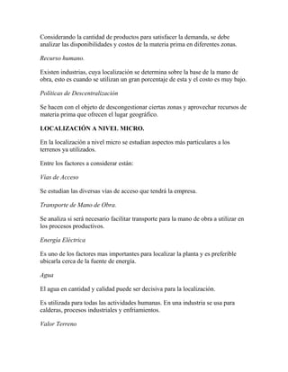 Considerando la cantidad de productos para satisfacer la demanda, se debe
analizar las disponibilidades y costos de la materia prima en diferentes zonas.
Recurso humano.
Existen industrias, cuya localización se determina sobre la base de la mano de
obra, esto es cuando se utilizan un gran porcentaje de esta y el costo es muy bajo.
Políticas de Descentralización
Se hacen con el objeto de descongestionar ciertas zonas y aprovechar recursos de
materia prima que ofrecen el lugar geográfico.
LOCALIZACIÓN A NIVEL MICRO.
En la localización a nivel micro se estudian aspectos más particulares a los
terrenos ya utilizados.
Entre los factores a considerar están:
Vías de Acceso
Se estudian las diversas vías de acceso que tendrá la empresa.
Transporte de Mano de Obra.
Se analiza si será necesario facilitar transporte para la mano de obra a utilizar en
los procesos productivos.
Energía Eléctrica
Es uno de los factores mas importantes para localizar la planta y es preferible
ubicarla cerca de la fuente de energía.
Agua
El agua en cantidad y calidad puede ser decisiva para la localización.
Es utilizada para todas las actividades humanas. En una industria se usa para
calderas, procesos industriales y enfriamientos.
Valor Terreno
 