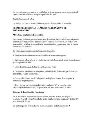 En proyectos agropecuarios, la calidad de la tierra juega un papel importante al
lado de la disponibilidad de agua superficial del suelo.
Calidad de mano de obra
Investigar si existe la mano de obra requerida de acuerdo a la industria.
¿CÓMO SELECCIONAR LA MEJOR ALTERNATIVA DE
LOCALIZACIÓN?
Método de Evaluación Económica.
Este es uno de los mejores métodos para determinar localizaciones de proyectos,
dependiendo de los costos de los diversos factores económicos, se realiza esta
evaluación y se elige al conjunto que menores costos representen para la puesta
en marcha del proyecto.
En este aspecto se recomienda los pasos siguientes:
• Especificar la alternativa de localización en zonas estratégicas.
• Determinar sobre la base al estudio de mercado la demanda anual en cantidades
y valor para cada zona.
• Especificar la capacidad de la planta en cada zona.
• Determinar los costos de transporte, requerimiento de insumo, productos por
cantidades, valor y kilometraje.
• Conocer las distancias de cada zona con la planta, costos de transporte y
capacidad de producción.
• Sobre la base de los totales obtenidos en el paso “e” se tiene la mejor
localización al menor costo, lo que nos es útil para seleccionar la zona.
Ejemplo 1: Localización Económica
En el estudio de localización de una planta, hay dos puntos por elegir: la
localidad A y laB . Esas localidades están ligadas por una carretera y distan 150
k.m. la una de la otra.
La materia prima de la industria existe solamente en la localización A .
 