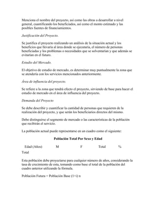 Menciona el nombre del proyecto, así como las obras a desarrollar a nivel
general, cuantificando los beneficiados, así como el monto estimado y las
posibles fuentes de financiamientos.
Justificación del Proyecto.
Se justifica el proyecto realizando un análisis de la situación actual y los
beneficios que llevaría al área donde se ejecutaría, el número de personas
beneficiadas y los problemas o necesidades que se solventarían y que además se
evitarían en el futuro.
Estudio del Mercado.
El objetivo de estudio de mercado, es determinar muy puntualmente la zona que
se atendería con los servicios mencionados anteriormente.
Área de influencia del proyecto.
Se refiere a la zona que tendrá efecto el proyecto, sirviendo de base para hacer el
estudio de mercado en el área de influencia del proyecto.
Demanda del Proyecto
Se debe describir y cuantificar la cantidad de personas que requieren de la
realización del proyecto, y que serán los beneficiarios directos del mismo.
Debe distinguirse el segmento de mercado o las características de la población
que recibirán el servicio.
La población actual puede representarse en un cuadro como el siguiente:
Población Total Por Sexo y Edad
Edad (Años) M F Total %
Total
Esta población debe proyectarse para cualquier número de años, considerando la
tasa de crecimiento de esta, tomando como base el total de la población del
cuadro anterior utilizando la fórmula.
Población Futura = Población Base (1+i) n
 