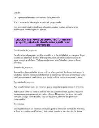 Donde:
La i representa la tasa de crecimiento de la población
Y n el numero de años según se quiera ir proyectando.
Los porcentajes determinados en el cuadro anterior pueden aplicarse a las
poblaciones futuras según las edades.
Localización del proyecto
Para localizar el proyecto, se debe considerar la factibilidad de acceso para llegar,
usando los diferentes medios de transporte; analizar también la existencia de
agua, energía y telefonía. Todos estos factores benefician la existencia de un
proyecto.
Tamaño del proyecto.
Se establece la cantidad de obra a realizar o la capacidad de abastecimiento en la
unidad de tiempo, mencionando también el número de personas a beneficiar tanto
en el presente como en el futuro, y se puede realizar en forma mensual o anual.
Ingeniería del proyecto
Acá se determinan todos los recursos que se necesitaran para operar el proyecto.
Reflexionar sobre las obras a realizar para las construcciones, equipo y recurso
humano necesario para cada servicio a ofrecer. Determinar las áreas para cada
servicio, y luego cuantificarlas, y de ser necesario, elaborar los planos de
construcción.
Inversiones.
Establecidos todos los recursos necesarios para la operación normal del proyecto,
se hace necesario cuantificarlos, y determinar cuanto se va a invertir, la forma
 