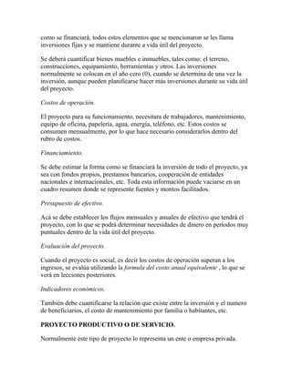 como se financiará, todos estos elementos que se mencionaron se les llama
inversiones fijas y se mantiene durante a vida útil del proyecto.
Se deberá cuantificar bienes muebles e inmuebles, tales como: el terreno,
construcciones, equipamiento, herramientas y otros. Las inversiones
normalmente se colocan en el año cero (0), cuando se determina de una vez la
inversión, aunque pueden planificarse hacer más inversiones durante su vida útil
del proyecto.
Costos de operación.
El proyecto para su funcionamiento, necesitara de trabajadores, mantenimiento,
equipo de oficina, papelería, agua, energía, teléfono, etc. Estos costos se
consumen mensualmente, por lo que hace necesario considerarlos dentro del
rubro de costos.
Financiamiento.
Se debe estimar la forma como se financiará la inversión de todo el proyecto, ya
sea con fondos propios, prestamos bancarios, cooperación de entidades
nacionales e internacionales, etc. Toda esta información puede vaciarse en un
cuadro resumen donde se represente fuentes y montos facilitados.
Presupuesto de efectivo.
Acá se debe establecer los flujos mensuales y anuales de efectivo que tendrá el
proyecto, con lo que se podrá determinar necesidades de dinero en períodos muy
puntuales dentro de la vida útil del proyecto.
Evaluación del proyecto.
Cuando el proyecto es social, es decir los costos de operación superan a los
ingresos, se evalúa utilizando la formula del costo anual equivalente , lo que se
verá en lecciones posteriores.
Indicadores económicos.
También debe cuantificarse la relación que existe entre la inversión y el numero
de beneficiarios, el costo de mantenimiento por familia o habitantes, etc.
PROYECTO PRODUCTIVO O DE SERVICIO.
Normalmente este tipo de proyecto lo representa un ente o empresa privada.
 