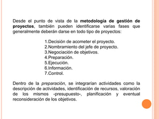 Desde el punto de vista de la metodología de gestión de
proyectos, también pueden identificarse varias fases que
generalmente deberán darse en todo tipo de proyectos:
1.Decisión de acometer el proyecto.
2.Nombramiento del jefe de proyecto.
3.Negociación de objetivos.
4.Preparación.
5.Ejecución.
6.Información.
7.Control.
Dentro de la preparación, se integrarían actividades como la
descripción de actividades, identificación de recursos, valoración
de los mismos -presupuesto-, planificación y eventual
reconsideración de los objetivos.
 