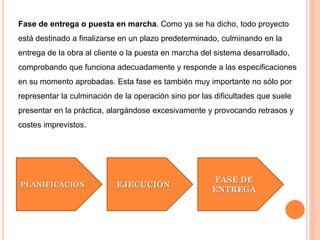 Fase de entrega o puesta en marcha. Como ya se ha dicho, todo proyecto
está destinado a finalizarse en un plazo predeterminado, culminando en la
entrega de la obra al cliente o la puesta en marcha del sistema desarrollado,
comprobando que funciona adecuadamente y responde a las especificaciones
en su momento aprobadas. Esta fase es también muy importante no sólo por
representar la culminación de la operación sino por las dificultades que suele
presentar en la práctica, alargándose excesivamente y provocando retrasos y
costes imprevistos.
PLANIFICACIÓN EJECUCIÓN
FASE DE
ENTREGA
 