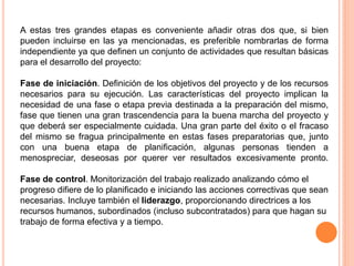 A estas tres grandes etapas es conveniente añadir otras dos que, si bien
pueden incluirse en las ya mencionadas, es preferible nombrarlas de forma
independiente ya que definen un conjunto de actividades que resultan básicas
para el desarrollo del proyecto:
Fase de iniciación. Definición de los objetivos del proyecto y de los recursos
necesarios para su ejecución. Las características del proyecto implican la
necesidad de una fase o etapa previa destinada a la preparación del mismo,
fase que tienen una gran trascendencia para la buena marcha del proyecto y
que deberá ser especialmente cuidada. Una gran parte del éxito o el fracaso
del mismo se fragua principalmente en estas fases preparatorias que, junto
con una buena etapa de planificación, algunas personas tienden a
menospreciar, deseosas por querer ver resultados excesivamente pronto.
Fase de control. Monitorización del trabajo realizado analizando cómo el
progreso difiere de lo planificado e iniciando las acciones correctivas que sean
necesarias. Incluye también el liderazgo, proporcionando directrices a los
recursos humanos, subordinados (incluso subcontratados) para que hagan su
trabajo de forma efectiva y a tiempo.
 