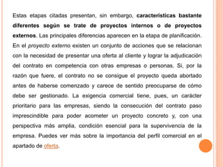 Estas etapas citadas presentan, sin embargo, características bastante
diferentes según se trate de proyectos internos o de proyectos
externos. Las principales diferencias aparecen en la etapa de planificación.
En el proyecto externo existen un conjunto de acciones que se relacionan
con la necesidad de presentar una oferta al cliente y lograr la adjudicación
del contrato en competencia con otras empresas o personas. Si, por la
razón que fuere, el contrato no se consigue el proyecto queda abortado
antes de haberse comenzado y carece de sentido preocuparse de cómo
debe ser gestionado. La exigencia comercial tiene, pues, un carácter
prioritario para las empresas, siendo la consecución del contrato paso
imprescindible para poder acometer un proyecto concreto y, con una
perspectiva más amplia, condición esencial para la supervivencia de la
empresa. Puedes ver más sobre la importancia del perfil comercial en el
apartado de oferta.
 