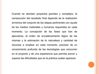 Cuando se abordan proyectos grandes y complejos, la
consecución del resultado final depende de la realización
armónica del conjunto de las etapas pertinentes con ayuda
de los medios materiales y humanos requeridos en cada
momento. La concepción de las fases que han de
ejecutarse, el orden de encadenamiento lógico de las
mismas y la estimación de la naturaleza y cantidad de
recursos a emplear en cada momento, precisan de un
conocimiento profundo de las tecnologías que concurren
en el proyecto y de una experiencia que permita prever y
superar las dificultades que en la práctica suelen aparecer.
 