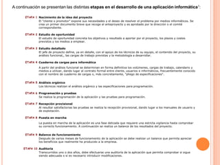 ETAPA 1 Nacimiento de la idea del proyecto
El "cliente o promotor" expone sus necesidades y el deseo de resolver el problema por medios informáticos. Se
crea un primer documento breve que recoge el anteproyecto y es aprobado por la dirección o el comité
correspondiente.
ETAPA 2 Estudio de oportunidad
El estudio de oportunidad concreta los objetivos y resultado a aportar por el proyecto, los plazos y costes
previstos y los medios a emplear.
ETAPA 3 Estudio detallado
El jefe de proyecto define, ya en detalle, con el apoyo de los técnicos de su equipo, el contenido del proyecto, su
análisis funcional,, las cargas de trabajo previstas y la metodología a desarrollar.
ETAPA 4 Cuaderno de cargas para informática
A partir del análisis funcional se determinan en forma definitiva los volúmenes, cargas de trabajo, calendario y
medios a utilizar, dando lugar al contrato formal entre cliente, usuarios e informáticos, frecuentemente conocido
con el nombre de cuaderno de cargas o, más concretamente, "pliego de especificaciones".
ETAPA 5 Análisis orgánico
Los técnicos realizan el análisis orgánico y las especificaciones para programación.
ETAPA 6 Programación y pruebas
Se realiza la programación de la aplicación y las pruebas para programación.
ETAPA 7 Recepción provisional
Al resultar satisfactorias las pruebas se realiza la recepción provisional, dando lugar a los manuales de usuario y
de explotación.
ETAPA 8 Puesta en marcha
La puesta en marcha de la aplicación es una fase delicada que requiere una estricta vigilancia hasta comprobar
su correcto funcionamiento. A continuación se realiza un balance de los resultados del proyecto.
ETAPA 9 Balance de funcionamiento
Después de varios meses de funcionamiento de la aplicación se debe realizar un balance que permita apreciar
los beneficios que realmente ha producido a la empresa.
ETAPA 10 Auditoría
Transcurridos uno o dos años, debe efectuarse una auditoría de la aplicación que permita comprobar si sigue
siendo adecuada o si es necesario introducir modificaciones.
A continuación se presentan las distintas etapas en el desarrollo de una aplicación informática1:
 