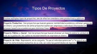 Tipos De Proyectos
Existen múltiples tipos de proyectos, una de ellas los considera como productivos y públicos.
Proyecto Productivo: Son proyectos que buscan generar rentabilidad económica y obtener ganancias
en dinero. Los promotores de estos proyectos suelen ser empresas e individuos interesados en
alcanzar beneficios económicos para distintos fines.
Proyecto Público o Social: Son los proyectos que buscan alcanzar un impacto sobre la calidad de
vida de la población, los cuales no necesariamente se expresan en dinero.
Proyecto de Vida: Representa, en su conjunto, “lo que el individuo quiere ser” y “lo que el va a
hacer”en determinados momentos de su vida, asi como las posibilidades de lograrlo.
 