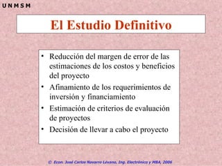 El Estudio Definitivo Reducción del margen de error de las estimaciones de los costos y beneficios del proyecto Afinamiento de los requerimientos de inversión y financiamiento Estimación de criterios de evaluación de proyectos Decisión de llevar a cabo el proyecto 