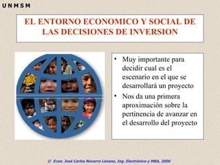 EL ENTORNO ECONOMICO Y SOCIAL DE LAS DECISIONES DE INVERSION Muy importante para decidir cual es el escenario en el que se desarrollará un proyecto Nos da una primera aproximación sobre la pertinencia de avanzar en el desarrollo del proyecto 