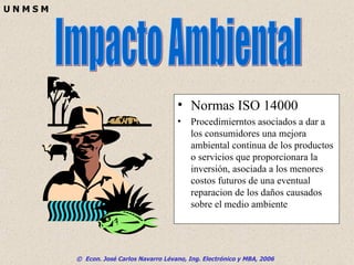 Normas ISO 14000 Procedimierntos asociados a dar a los consumidores una mejora ambiental continua de los productos o servicios que proporcionara la inversión, asociada a los menores costos futuros de una eventual reparacion de los daños causados sobre el medio ambiente Impacto Ambiental 