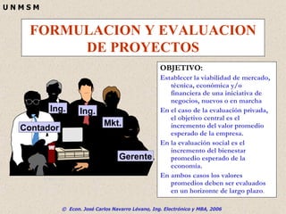 FORMULACION Y EVALUACION DE PROYECTOS OBJETIVO: Establecer la viabilidad de mercado, técnica, económica y/o financiera de una iniciativa de negocios, nuevos o en marcha En el caso de la evaluación privada, el objetivo central es el incremento del valor promedio esperado de la empresa. En la evaluación social es el incremento del bienestar promedio esperado de la economía.  En ambos casos los valores promedios deben ser evaluados en un horizonte de largo plazo . © 1995 Corel Corp. Contador Ing. Ing. Mkt. Gerente 