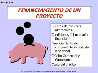 FINANCIAMIENTO DE UN PROYECTO Fuentes de recursos alternativas. Condiciones del mercado financiero. Financiamiento del componente importado y nacional Crédito Comercial y Concesional Costo del crédito 