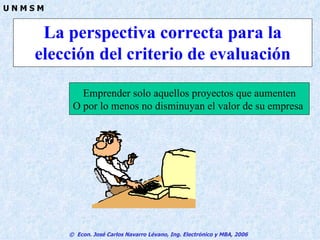 La perspectiva correcta para la elección del criterio de evaluación Emprender solo aquellos proyectos que aumenten O por lo menos no disminuyan el valor de su empresa  