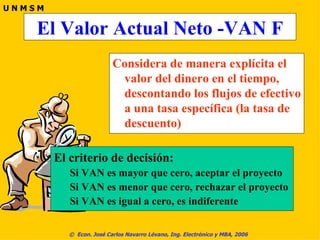 El Valor Actual Neto -VAN F Considera de manera explícita el valor del dinero en el tiempo, descontando los flujos de efectivo a una tasa específica (la tasa de descuento) El criterio de decisión: Si VAN es mayor que cero, aceptar el proyecto Si VAN es menor que cero, rechazar el proyecto Si VAN es igual a cero, es indiferente 