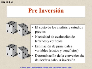 © Econ. José Carlos Navarro Lévano, Ing. Electrónico y MBA, 2006
U N M S M
Pre Inversión
• El costo de los análisis y estudios
previos
• Necesidad de evaluación de
terrenos y edificios
• Estimación de principales
variables (costos y beneficios)
• Determinación de la conveniencia
de llevar a cabo la inversión
 