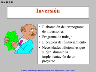 © Econ. José Carlos Navarro Lévano, Ing. Electrónico y MBA, 2006
U N M S M
Inversión
• Elaboración del cronograma
de inversiones
• Programa de trabajo
• Ejecución del financiamiento
• Necesidades adicionales que
surjan durante la
implementación de un
proyecto
 
