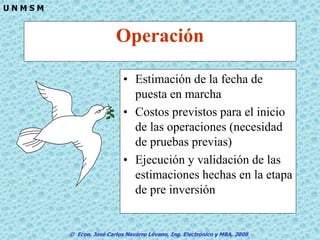© Econ. José Carlos Navarro Lévano, Ing. Electrónico y MBA, 2006
U N M S M
Operación
• Estimación de la fecha de
puesta en marcha
• Costos previstos para el inicio
de las operaciones (necesidad
de pruebas previas)
• Ejecución y validación de las
estimaciones hechas en la etapa
de pre inversión
 