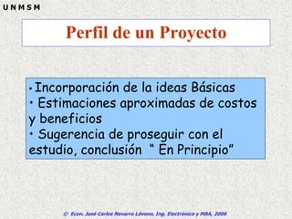 © Econ. José Carlos Navarro Lévano, Ing. Electrónico y MBA, 2006
U N M S M
Perfil de un Proyecto
• Incorporación de la ideas Básicas
• Estimaciones aproximadas de costos
y beneficios
• Sugerencia de proseguir con el
estudio, conclusión “ En Principio”
 
