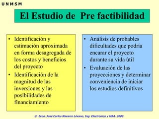 © Econ. José Carlos Navarro Lévano, Ing. Electrónico y MBA, 2006
U N M S M
El Estudio de Pre factibilidad
• Identificación y
estimación aproximada
en forma desagregada de
los costos y beneficios
del proyecto
• Identificación de la
magnitud de las
inversiones y las
posibilidades de
financiamiento
• Análisis de probables
dificultades que podría
encarar el proyecto
durante su vida útil
• Evaluación de las
proyecciones y determinar
conveniencia de iniciar
los estudios definitivos
 