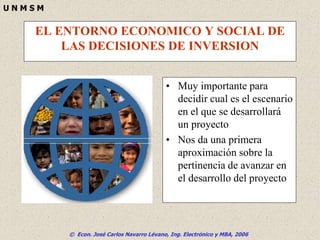 © Econ. José Carlos Navarro Lévano, Ing. Electrónico y MBA, 2006
U N M S M
EL ENTORNO ECONOMICO Y SOCIAL DE
LAS DECISIONES DE INVERSION
• Muy importante para
decidir cual es el escenario
en el que se desarrollará
un proyecto
• Nos da una primera
aproximación sobre la
pertinencia de avanzar en
el desarrollo del proyecto
 