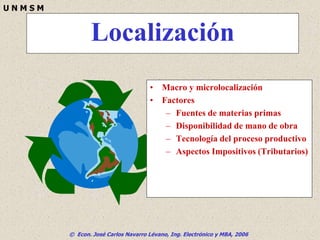 © Econ. José Carlos Navarro Lévano, Ing. Electrónico y MBA, 2006
U N M S M
Localización
• Macro y microlocalización
• Factores
– Fuentes de materias primas
– Disponibilidad de mano de obra
– Tecnología del proceso productivo
– Aspectos Impositivos (Tributarios)
 