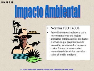© Econ. José Carlos Navarro Lévano, Ing. Electrónico y MBA, 2006
U N M S M
• Normas ISO 14000
• Procedimierntos asociados a dar a
los consumidores una mejora
ambiental continua de los productos
o servicios que proporcionara la
inversión, asociada a los menores
costos futuros de una eventual
reparacion de los daños causados
sobre el medio ambiente
 